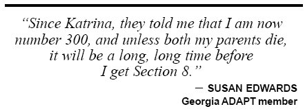 Since Katrina, they told me that I am now number 300, and unless both my parents die, it will be a long, long time before I get Section 8.SUSAN EDWARDS Georgia ADAPT member